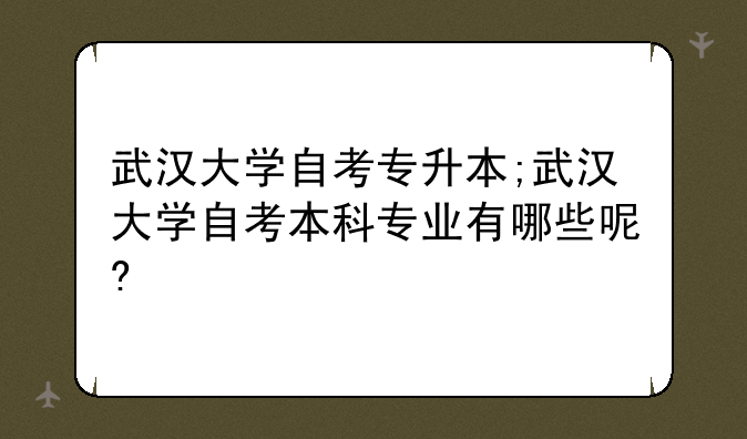 武汉大学自考专升本;武汉大学自考本科专业有哪些呢?