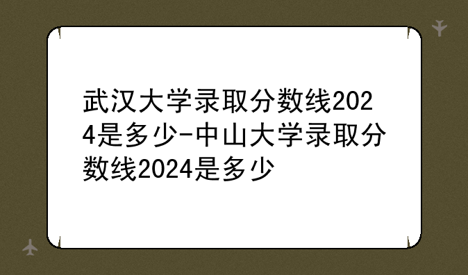 武汉大学录取分数线2024是多少-中山大学录取分数线2024是多少