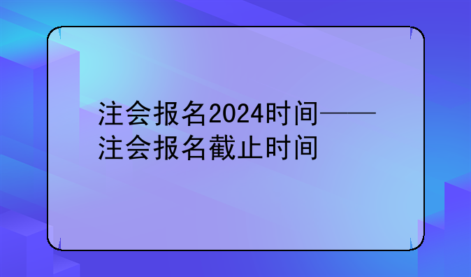 注会报名2024时间——注会报名截止时间