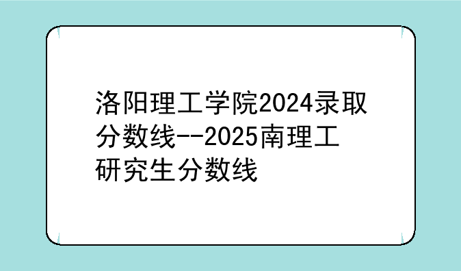 洛阳理工学院2024录取分数线--2025南理工研究生分数线