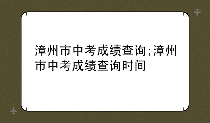 漳州市中考成绩查询;漳州市中考成绩查询时间