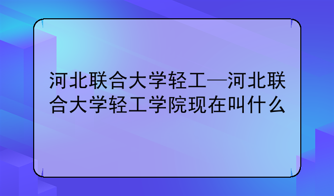 河北联合大学轻工—河北联合大学轻工学院现在叫什么