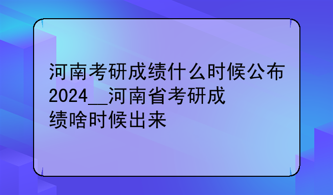河南考研成绩什么时候公布2024__河南省考研成绩啥时候出来