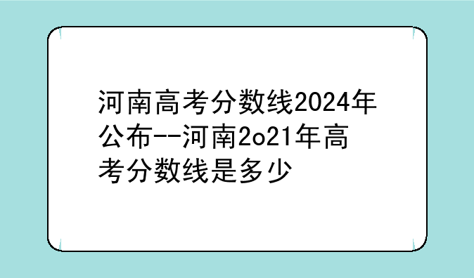 河南高考分数线2024年公布--河南2o21年高考分数线是多少