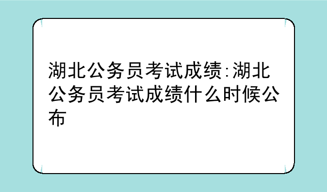 湖北公务员考试成绩:湖北公务员考试成绩什么时候公布