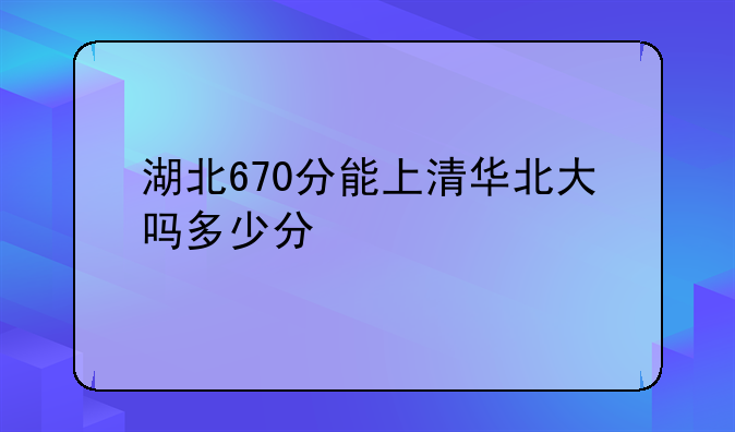 湖北670分能上清华北大吗多少分