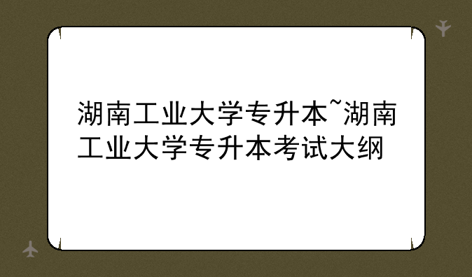 湖南工业大学专升本~湖南工业大学专升本考试大纲