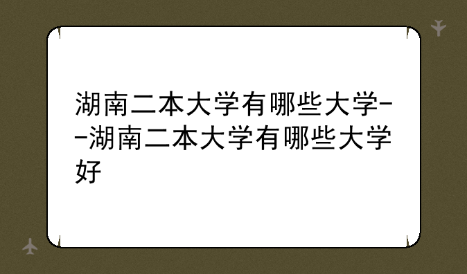 湖南二本大学有哪些大学--湖南二本大学有哪些大学好