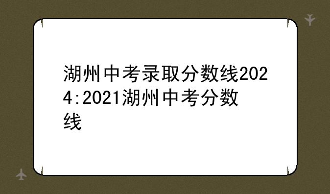 湖州中考录取分数线2024:2021湖州中考分数线