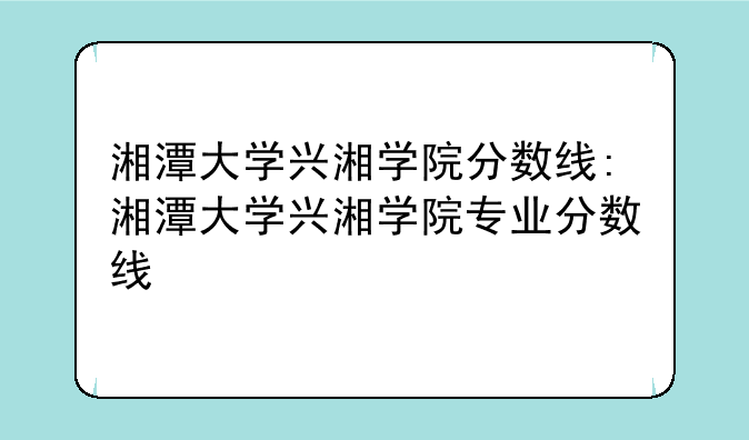 湘潭大学兴湘学院分数线:湘潭大学兴湘学院专业分数线