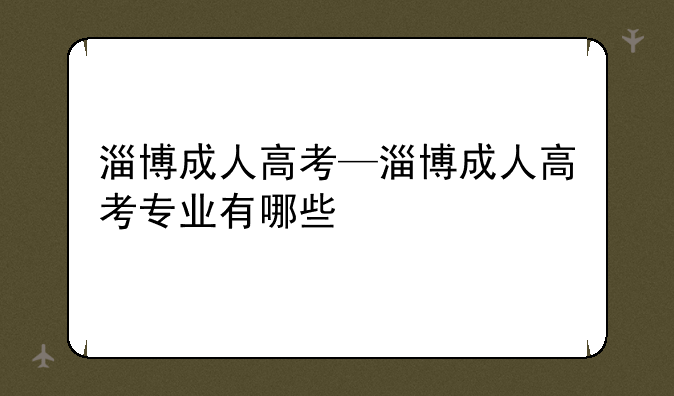 淄博成人高考—淄博成人高考专业有哪些