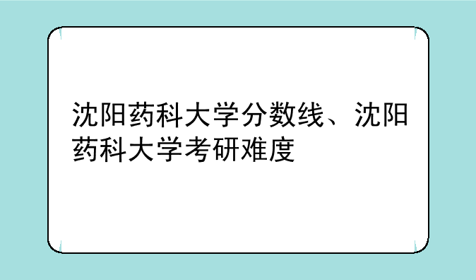 沈阳药科大学分数线、沈阳药科大学考研难度