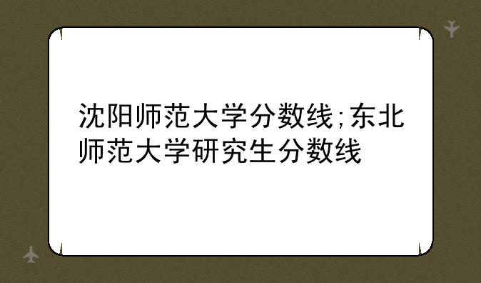 沈阳师范大学分数线;东北师范大学研究生分数线