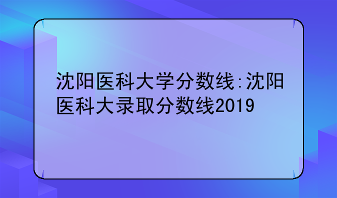 沈阳医科大学分数线:沈阳医科大录取分数线2019