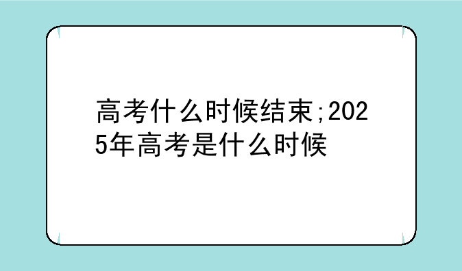 高考什么时候结束;2025年高考是什么时候