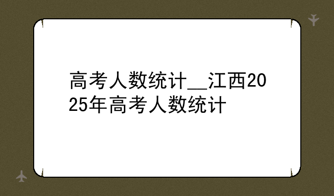 高考人数统计__江西2025年高考人数统计