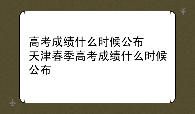 高考成绩什么时候公布__天津春季高考成绩什么时候公布