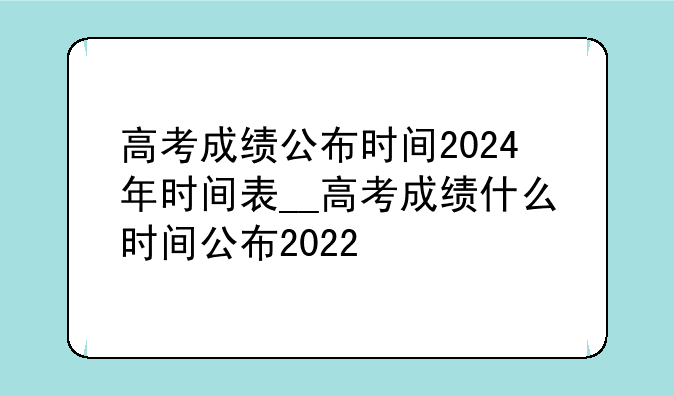高考成绩公布时间2024年时间表__高考成绩什么时间公布2022
