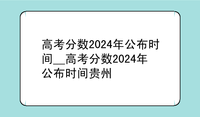 高考分数2024年公布时间__高考分数2024年公布时间贵州