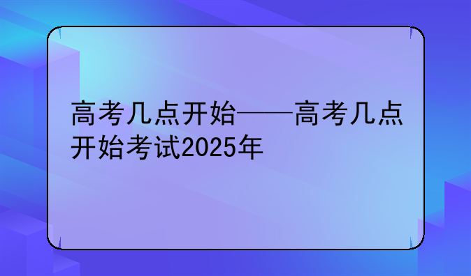 高考几点开始——高考几点开始考试2025年