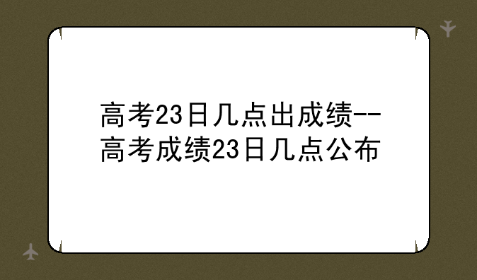 高考23日几点出成绩--高考成绩23日几点公布