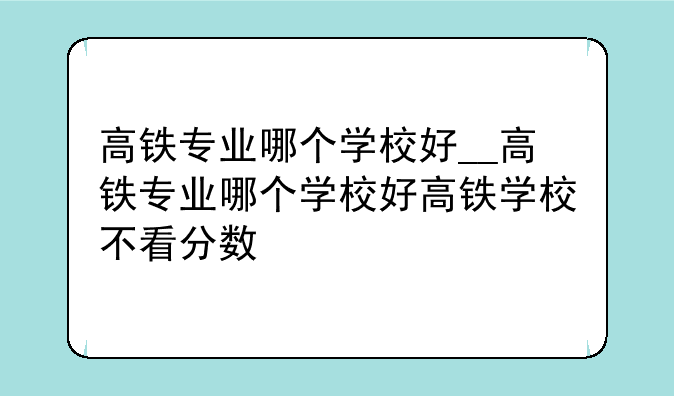 高铁专业哪个学校好__高铁专业哪个学校好高铁学校不看分数