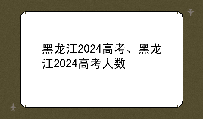 黑龙江2024高考、黑龙江2024高考人数