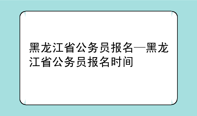 黑龙江省公务员报名—黑龙江省公务员报名时间