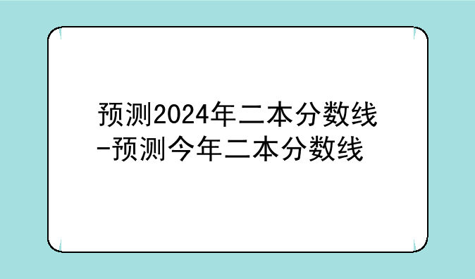 预测2024年二本分数线-预测今年二本分数线