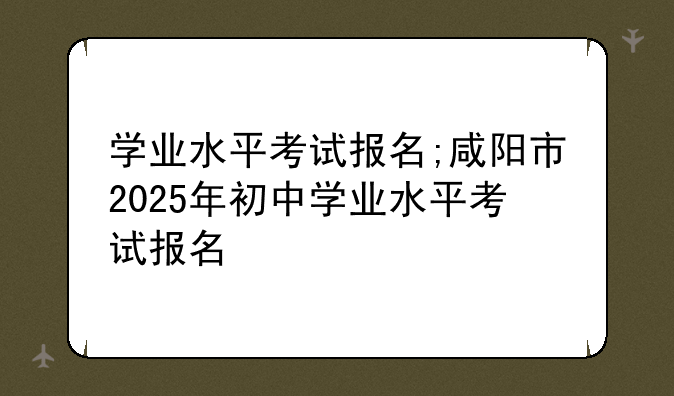 学业水平考试报名;咸阳市2025年初中学业水平考试报名