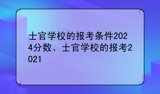 士官学校的报考条件2024分数、士官学校的报考2021