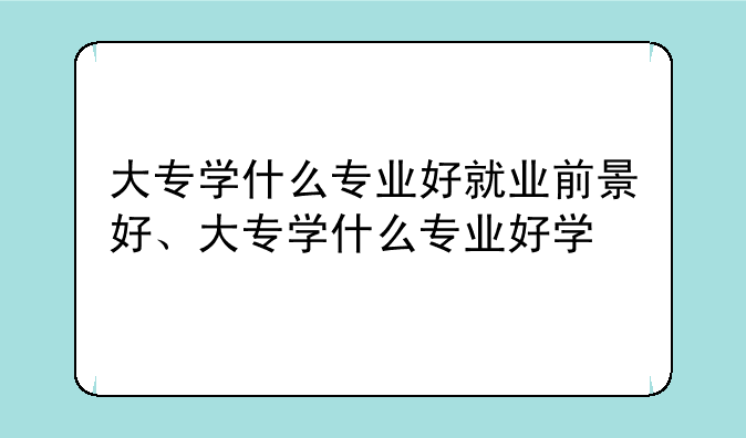 大专学什么专业好就业前景好、大专学什么专业好学