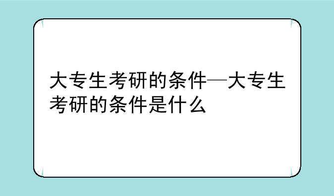 大专生考研的条件—大专生考研的条件是什么