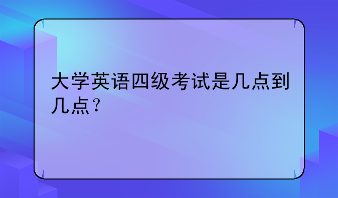 大学英语四级考试是几点到几点？