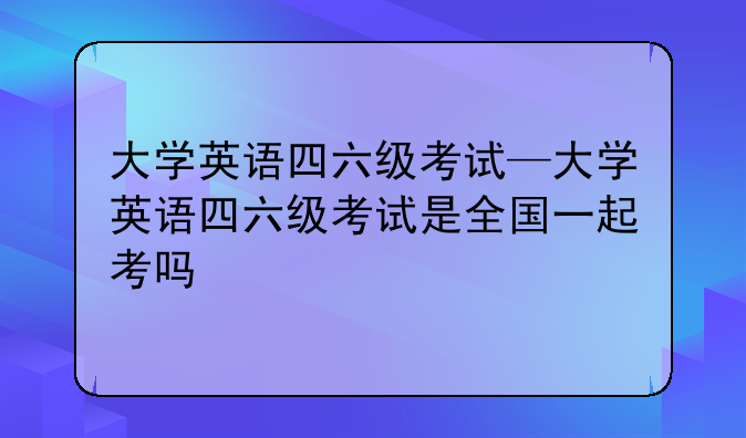 大学英语四六级考试—大学英语四六级考试是全国一起考吗