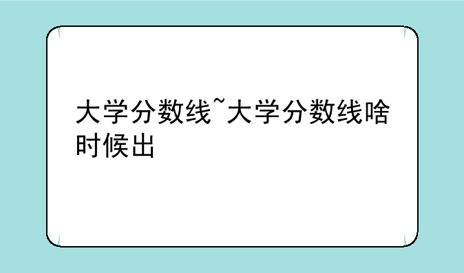 大学分数线~大学分数线啥时候出