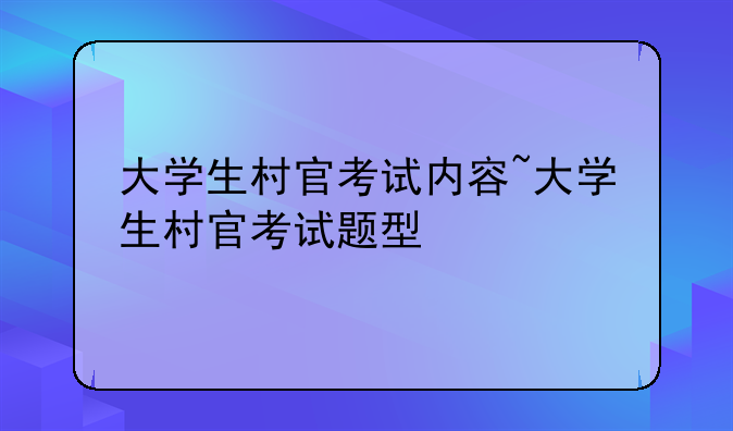 大学生村官考试内容~大学生村官考试题型