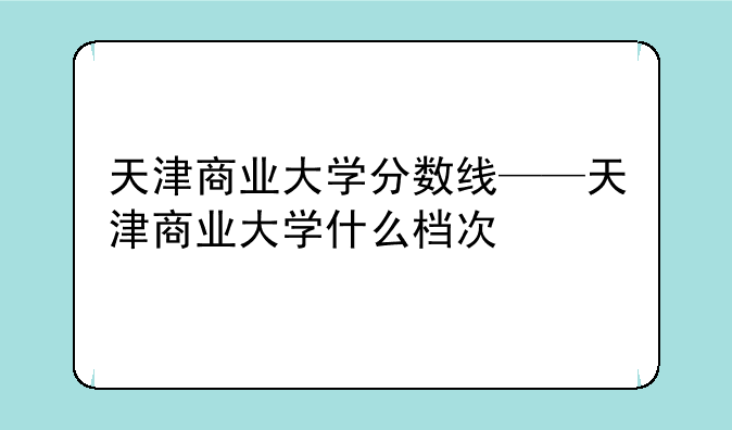 天津商业大学分数线——天津商业大学什么档次