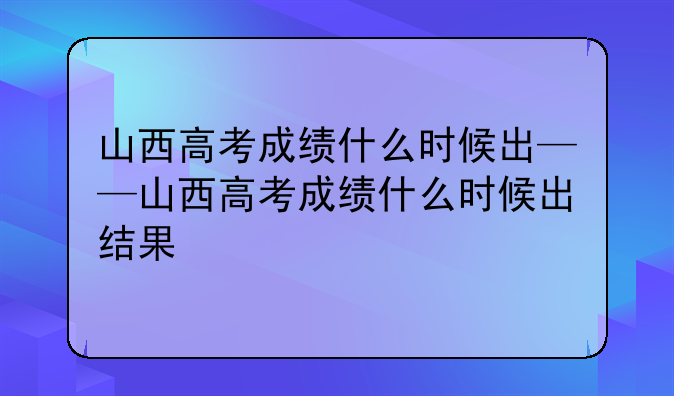 山西高考成绩什么时候出——山西高考成绩什么时候出结果