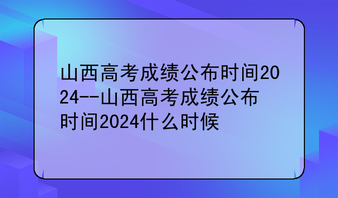 山西高考成绩公布时间2024--山西高考成绩公布时间2024什么时候
