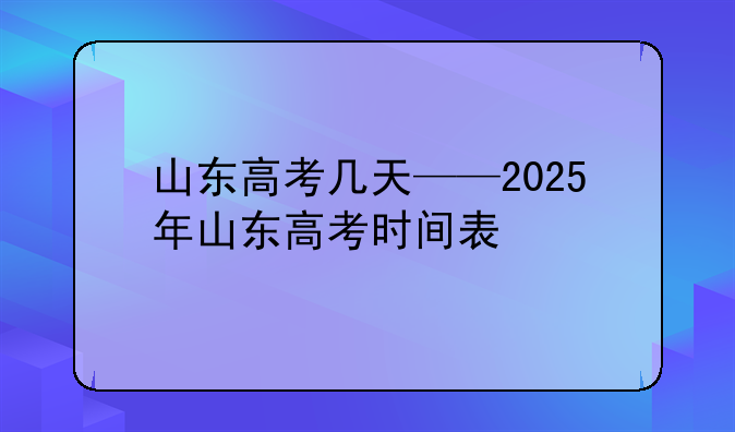 山东高考几天——2025年山东高考时间表