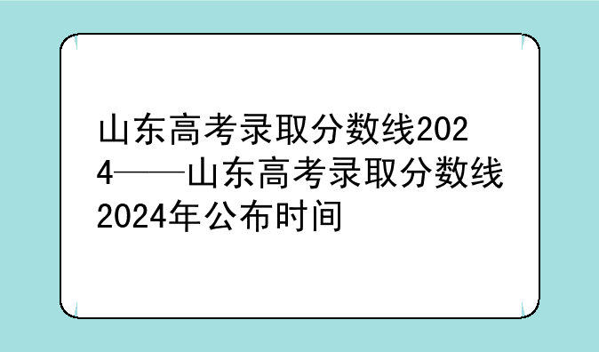 山东高考录取分数线2024——山东高考录取分数线2024年公布时间