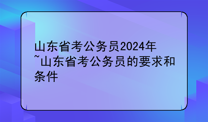 山东省考公务员2024年~山东省考公务员的要求和条件