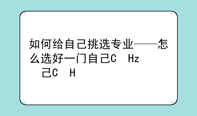 如何给自己挑选专业——怎么选好一门自己的专业