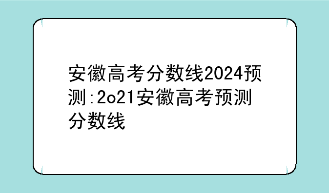 安徽高考分数线2024预测:2o21安徽高考预测分数线