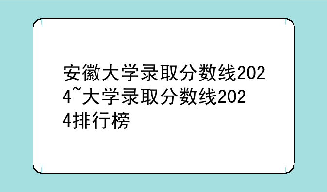 安徽大学录取分数线2024~大学录取分数线2024排行榜