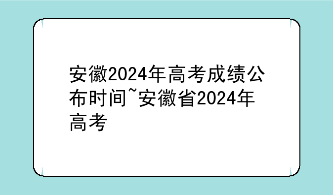 安徽2024年高考成绩公布时间~安徽省2024年高考