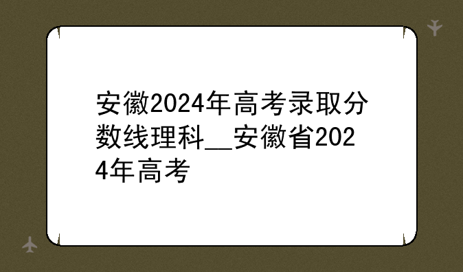安徽2024年高考录取分数线理科__安徽省2024年高考