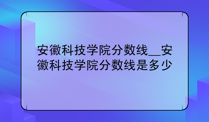 安徽科技学院分数线__安徽科技学院分数线是多少