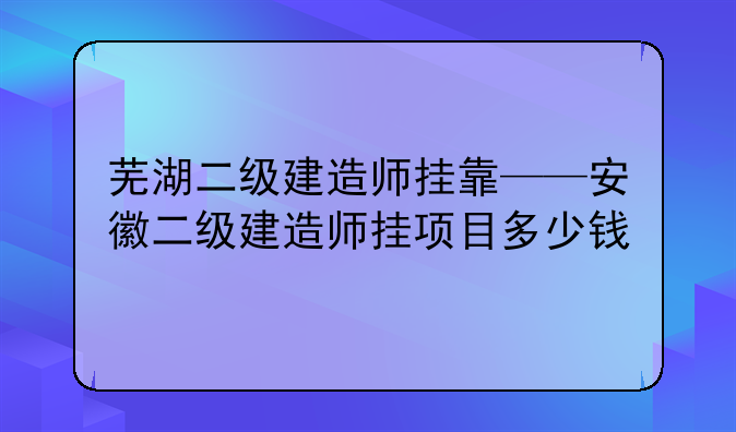 芜湖二级建造师挂靠——安徽二级建造师挂项目多少钱